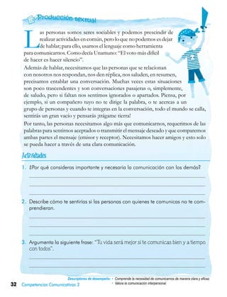 32 Competencias Comunicativas 3
Descriptores de desempeño:	• Comprende la necesidad de comunicarnos de manera clara y eficaz.
• Valora la comunicación interpersonal.
Las personas somos seres sociables y podemos prescindir de
realizar actividades en común, pero lo que no podemos es dejar
de hablar; para ello, usamos el lenguaje como herramienta
para comunicarnos. Como decía Unamuno: “El voto más difícil
de hacer es hacer silencio”.
Además de hablar, necesitamos que las personas que se relacionan
con nosotros nos respondan, nos den réplica, nos saluden, en resumen,
precisamos entablar una conversación. Muchas veces estas situaciones
son poco trascendentes y son conversaciones pasajeras o, simplemente,
de saludo, pero si faltan nos sentimos ignorados o apartados. Piensa, por
ejemplo, si un compañero tuyo no te dirige la palabra, o te acercas a un
grupo de personas y cuando te integras en la conversación, todo el mundo se calla,
sentirás un gran vacío y pensarás ¡trágame tierra!
Por tanto, las personas necesitamos algo más que comunicarnos, requerimos de las
palabras para sentirnos aceptados o transmitir el mensaje deseado y que comparemos
ambas partes el mensaje (emisor y receptor). Necesitamos hacer amigos y esto solo
se pueda hacer a través de una clara comunicación.
1.	 ¿Por qué consideras importante y necesaria la comunicación con los demás?
	
	
	
2.	 Describe cómo te sentirías si las personas con quienes te comunicas no te com-
prendieran.
	
	
	
3.	 Argumenta la siguiente frase: “Tu vida será mejor si te comunicas bien y a tiempo
con todos”.
	
	

 
