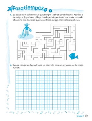 33Unidad 2
1.	 La pesca no es solamente un pasatiempo: también es un deporte. Ayúdale a
tu amigo a llegar hasta el lago donde podrá ejercitarse pescando, trazando
el camino con trozos de papel, plastilina o algún material que prefieras.
2.	 Intenta dibujar en la cuadrícula un laberinto para un personaje de tu imagi-
nación.
 