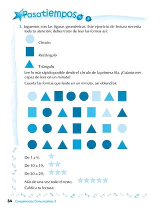 34 Competencias Comunicativas 3
3. Juguemos con las figuras geométricas. Este ejercicio de lectura necesita
toda tu atención: debes tratar de leer las formas así:
	 	 Círculo
	 	 Rectángulo
	 	 Triángulo
	 Lee lo más rápido posible desde el círculo de la primera fila. ¿Cuánto eres
capaz de leer en un minuto?
Cuenta las formas que leíste en un minuto, así obtendrás:
De 1 a 9,	 	
De 10 a 19, 	 	
De 20 a 29, 	
Más de una vez todo el texto,	
Califica tu lectura:
 