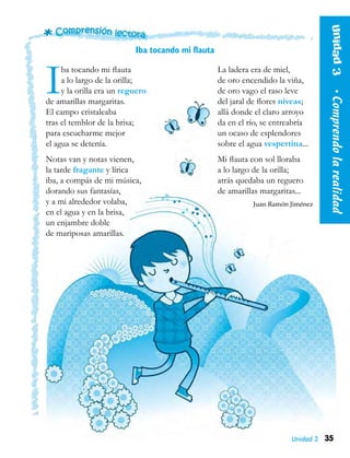 35
Unidad3  •Comprendolarealidad
Unidad 3
Iba tocando mi flauta
Iba tocando mi flauta
a lo largo de la orilla;
y la orilla era un reguero
de amarillas margaritas.
El campo cristaleaba
tras el temblor de la brisa;
para escucharme mejor
el agua se detenía.
Notas van y notas vienen,
la tarde fragante y lírica
iba, a compás de mi música,
dorando sus fantasías,
y a mi alrededor volaba,
en el agua y en la brisa,
un enjambre doble
de mariposas amarillas.
La ladera era de miel,
de oro encendido la viña,
de oro vago el raso leve
del jaral de flores níveas;
allá donde el claro arroyo
da en el río, se entreabría
un ocaso de esplendores
sobre el agua vespertina...
Mi flauta con sol lloraba
a lo largo de la orilla;
atrás quedaba un reguero
de amarillas margaritas...
Juan Ramón Jiménez
 