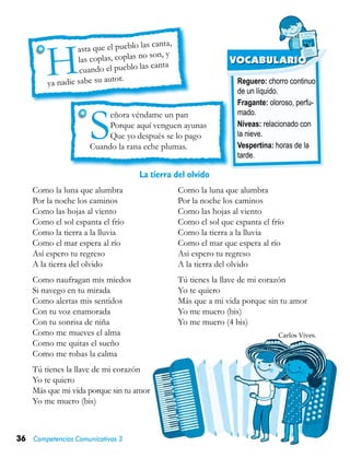 36 Competencias Comunicativas 3
Reguero: chorro continuo
de un líquido.
Fragante: oloroso, perfu-
mado.
Níveas: relacionado con
la nieve.
Vespertina: horas de la
tarde.
VOCABULARIO
H
asta que el pueblo las canta,
las coplas, coplas no son, y
cuando el pueblo las canta
ya nadie sabe su autor.
Como la luna que alumbra
Por la noche los caminos
Como las hojas al viento
Como el sol espanta el frío
Como la tierra a la lluvia
Como el mar espera al río
Así espero tu regreso
A la tierra del olvido
Como naufragan mis miedos
Si navego en tu mirada
Como alertas mis sentidos
Con tu voz enamorada
Con tu sonrisa de niña
Como me mueves el alma
Como me quitas el sueño
Como me robas la calma
Tú tienes la llave de mi corazón
Yo te quiero
Más que mi vida porque sin tu amor
Yo me muero (bis)
Como la luna que alumbra
Por la noche los caminos
Como las hojas al viento
Como el sol que espanta el frío
Como la tierra a la lluvia
Como el mar que espera al río
Asi espero tu regreso
A la tierra del olvido
Tú tienes la llave de mi corazón
Yo te quiero
Más que a mi vida porque sin tu amor
Yo me muero (bis)
Yo me muero (4 bis)
Carlos Vives.
La tierra del olvido
Señora véndame un pan
Porque aquí venguen ayunas
Que yo después se lo pago
Cuando la rana eche plumas.
 