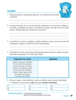 37Unidad 3
Descriptores de desempeño:	• Lee y comprende poemas y canciones.
• Identifica el recurso de la personificación en textos líricos.
1.	 ¿Qué personaje o personajes aparecen en el poema Iba tocando
mi flauta?
	
	
2.	 La personificación es un recurso literario mediante el cual se dan a objetos o
animales, cualidades humanas. Juan Ramón Jiménez usa este recurso en esta
poesía. ¿Puedes descubrir dónde se encuentran?
	
	
	
3.	 Juan Ramón, a veces, inventaba o creaba palabras nuevas, como es el caso de
cristaleaba. Sugiere una definición para esta palabra.
	
	
4.	 Completa el cuadro. Lee el siguiente fragmento de la canción y explica el signi-
ficado de la expresión “a la tierra del olvido”.
Fragmento de la canción Significado
Como la luna que alumbra
Por la noche los caminos
Como las hojas al viento
Como el sol espanta el frío
Como la tierra a la lluvia
Como el mar espera al río
Así espero tu regreso
A la tierra del olvido
5.	 Vamos a jugar a crear palabras nuevas y a darles nuestro propio significado.
•	 Palabras con terminación aba. Ejemplo: estufa-estufeaba
1. 3. 5.
2. 4. 6.

 