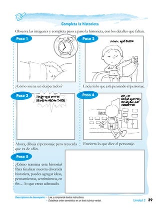 39Unidad 3
Paso 1
Paso 3
Paso 5
Paso 2
Completa la historieta
Observa las imágenes y completa paso a paso la historieta, con los detalles que faltan.
¿Cómo suena un despertador?
Descriptores de desempeño:	• Lee y comprende textos instructivos.
• Establece orden semántico en un texto icónico-verbal.
Encierra lo que está pensando el personaje.
Ahora, dibuja el personaje pero recuerda
que va de afán.
Encierra lo que dice el personaje.
¿Cómo termina esta historia?
Para finalizar nuestra divertida
historieta, puedes agregar ideas,
pensamientos, sentimientos, en
fin… lo que creas adecuado.
Paso 4
 