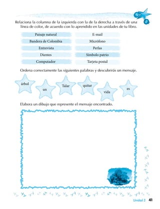 41Unidad 3
árbol
un
Talar quitar
vida
es
Relaciona la columna de la izquierda con la de la derecha a través de una
línea de color, de acuerdo con lo aprendido en las unidades de tu libro.
Paisaje natural
Bandera de Colombia
Entrevista
Dientes
Computador
	
	 Ordena correctamente las siguientes palabras y descubrirás un mensaje.
	 Elabora un dibujo que represente el mensaje encontrado.
E-mail
Micrófono
Perlas
Símbolo patrio
Tarjeta postal
 