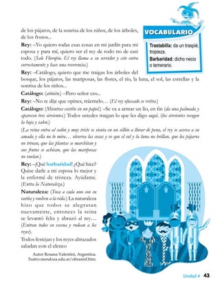 43Unidad 4
Trastabilla: da un traspié,
tropieza.
Barbaridad: dicho necio
o temerario.
VOCABULARIOde los pájaros, de la sonrisa de los niños, de los árboles,
de los frutos...
Rey: –Yo quiero todas esas cosas en mi jardín para mi
esposa y para mí, quiero ser el rey de todo no de casi
todo. (Sale Floropio. El rey llama a su servidor y este entra
correctamente y hace una reverencia.)
Rey: –Catálogo, quiero que me traigas los árboles del
bosque, los pájaros, las mariposas, las flores, el río, la luna, el sol, las estrellas y la
sonrisa de los niños...
Catálogo: (atónito.) –Pero señor eso...
Rey: –No te dije que opines, tráemelo… (El rey ofuscado se retira.)
Catálogo: (Mientras escribe en un papel.) –Se va a armar un lío, en fin (da una palmada y
aparecen tres sirvientes.) Todos ustedes traigan lo que les digo aquí. (los sirvientes recogen
la hoja y salen.)
(La reina entra al salón y muy triste se sienta en un sillón a llorar de pena, el rey se acerca a su
amada y ella no lo mira… observa las cosas y ve que el sol y la luna no brillan, que los pájaros
no trinan, que las plantas se marchitan y
sus frutos se achican, que las mariposas
no vuelan.)
Rey: –¡Qué barbaridad! ¿Qué hice?
Quise darle a mi esposa lo mejor y
la enfermé de tristeza. Ayúdame.
(Entra la Naturaleza.)
Naturaleza: (Toca a cada uno con su
varita y vuelven a la vida.) La naturaleza
hizo que todos se alegraran
nuevamente, entonces la reina
se levantó feliz y abrazó al rey…
(Entran todos en escena y rodean a los
reyes).
Todos festejan y los reyes abrazados
saludan con el elenco
Autor Rosana Valentini, Argentina.
Teatro.mendoza.edu.ar/obrasinf.htm.
 