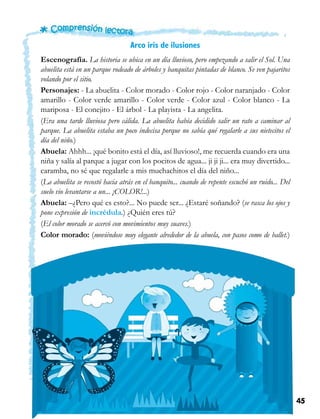 45Unidad 4
Arco iris de ilusiones
Escenografía. La historia se ubica en un día lluvioso, pero empezando a salir el Sol. Una
abuelita está en un parque rodeado de árboles y banquitas pintadas de blanco. Se ven pajaritos
volando por el sitio.
Personajes: - La abuelita - Color morado - Color rojo - Color naranjado - Color
amarillo - Color verde amarillo - Color verde - Color azul - Color blanco - La
mariposa - El conejito - El árbol - La playista - La angelita.
(Era una tarde lluviosa pero cálida. La abuelita había decidido salir un rato a caminar al
parque. La abuelita estaba un poco indecisa porque no sabía qué regalarle a sus nietecitos el
día del niño.)
Abuela: Ahhh... ¡qué bonito está el día, así lluvioso!, me recuerda cuando era una
niña y salía al parque a jugar con los pocitos de agua... ji ji ji... era muy divertido...
caramba, no sé que regalarle a mis muchachitos el día del niño...
(La abuelita se recostó hacia atrás en el banquito... cuando de repente escuchó un ruido... Del
suelo vio levantarse a un... ¡COLOR!...)
Abuela: –¿Pero qué es esto?... No puede ser... ¿Estaré soñando? (se rasca los ojos y
pone expresión de incrédula.) ¿Quién eres tú?
(El color morado se acercó con movimientos muy suaves.)
Color morado: (moviéndose muy elegante alrededor de la abuela, con pasos como de ballet.)
 