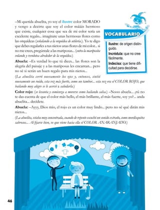 46 Competencias Comunicativas 3
Ilustre: de origen distin-
guido.
Incrédula: que no cree
fácilmente.
Indecisa: que tiene difi-
cultad para decidirse.
VOCABULARIO
–Mi querida abuelita, yo soy el ilustre color MORADO
y vengo a decirte que soy el color mááás hermoso
que existe, cualquier cosa que sea de mi color sería un
excelente regalo... imagínate unas hermosas flores como
las orquídeas (señalando a la orquídea de utilería.). Yo te digo
que debes regalarles a tus nietos unas flores de mi color... si
no me crees, pregúntale a las mariposas... (entra la mariposita
volando y revolotea alrededor de la orquídea.)
Abuela: –Es verdad lo que tú dices... las flores son la
alegría del paisaje y a las mariposas les encantan... pero
no sé si serán un buen regalo para mis nietos...
(La abuelita cerró nuevamente los ojos y, entonces, sintió
nuevamente un ruido, esta vez más fuerte, como un tambor... esta vez era el COLOR ROJO, que
bailando muy alegre se le acercó a saludarla.)
Color rojo: (se levanta y comienza a moverse como bailando salsa.) –Nooo abuela... ¿tú no
te das cuenta de que el color más bello, el más brillante, el más fuerte, soy yo?... anda
abuelita... decídete.
Abuela: –Ayyy, Dios mío, el rojo es un color muy lindo... pero no sé qué dirán mis
nietos...
(La abuelita, estaba muy concentrada, cuando de repente escuchó un sonido extraño, como mordisquitos
sabrosos... Al fijarse bien, ve que viene hacia ella el COLOR ANARANJADO.)
 
