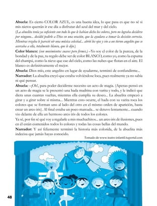 48 Competencias Comunicativas 3
Abuela: Es cierto COLOR AZUL, es una buena idea, lo que pasa es que no sé si
mis nietos querrán ir ese día a disfrutar del azul del mar y del cielo.
(La abuelita tenía ya suficiente con todo lo que le habían dicho los colores, pero no lograba decidirse
por ninguno... decidió pedirle a Dios en una oración, que la ayudara a tomar la decisión correcta.
Mientras rezaba le pareció oír una música celestial... abrió los ojos y vio a un tierno angelito que se
acercaba a ella, totalmente blanco, que le dijo.)
Color blanco: (con movimientos suaves pero firmes.) –Yo soy el color de la pureza, de la
bondad y de la paz, tu regalo debe ser de color BLANCO, como yo, como la espuma
del champú, como la nieve que cae del cielo, como las nubes que flotan en el aire. El
blanco es definitivamente el mejor.
Abuela: Dios mío, este angelito en lugar de ayudarme, terminó de confundirme...
Narrador: La abuelita creyó que estaba volviéndose loca, pues realmente ya no sabía
ni qué pensar.
Abuela: –¡Oh!, para poder decidirme necesito un acto de magia. (Apenas pensó en
un acto de magia se le presentó una hada madrina con varita y todo, y le indicó que
diera unas cuantas vueltas, mientras ella cumplía su deseo... La abuelita empezó a
girar y a girar sobre sí misma... Mientras esto ocurre, el hada con su varita toca los
colores que se forman uno al lado del otro en el mismo orden de aparición, hasta
crear un arco iris). Al final estaba un poco mareada... se detuvo lentamente... cuando
vio delante de ella un hermoso arco iris de todos los colores.
Ya sé, por fin sé qué voy a regalarle a mis muchachitos... un arco iris de ilusiones, pues
en él están contenidos todos lo colores y todas las cosas bellas del mundo.
Narrador: Y así felizmente terminó la historia más colorida, de la abuelita más
indecisa que jamás hayas conocido.
Tomado de www.teatro infantil.tuportal.com
 