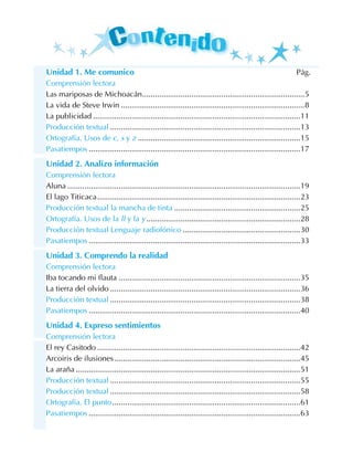 Unidad 1. Me comunico Pág.
Comprensión lectora
Las mariposas de Michoacán.............................................................................5
La vida de Steve Irwin.......................................................................................8
La publicidad..................................................................................................11
Producción textual..........................................................................................13
Ortografía. Usos de c, s y z.............................................................................15
Pasatiempos....................................................................................................17
Unidad 2. Analizo información
Comprensión lectora
Aluna..............................................................................................................19
El lago Titicaca................................................................................................23
Producción textual la mancha de tinta............................................................25
Ortografía. Usos de la ll y la y.........................................................................28
Producción textual Lenguaje radiofónico........................................................30
Pasatiempos....................................................................................................33
Unidad 3. Comprendo la realidad
Comprensión lectora
Iba tocando mi flauta......................................................................................35
La tierra del olvido..........................................................................................36
Producción textual..........................................................................................38
Pasatiempos....................................................................................................40
Unidad 4. Expreso sentimientos
Comprensión lectora
El rey Casitodo................................................................................................42
Arcoiris de ilusiones........................................................................................45
La araña..........................................................................................................51
Producción textual..........................................................................................55
Producción textual..........................................................................................58
Ortografía. El punto.........................................................................................61
Pasatiempos....................................................................................................63
 