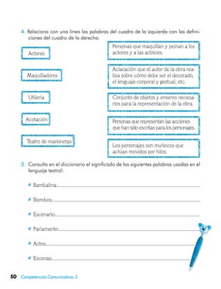 50 Competencias Comunicativas 3
4. Relaciona con una línea las palabras del cuadro de la izquierda con las defini-
ciones del cuadro de la derecha.
	 Actores
	 Maquilladores
	 Utilería
	 Acotación
	 Teatro de marionetas
Personas que maquillan y peinan a los
actores y a las actrices.
Aclaración que el autor de la obra rea-
liza sobre cómo debe ser el decorado,
el lenguaje corporal y gestual, etc.
Conjunto de objetos y enseres necesa-
rios para la representación de la obra.
Personas que representan las acciones
que han sido escritas para los personajes.
Los personajes son muñecos que
actúan movidos por hilos.
5.	 Consulta en el diccionario el significado de las siguientes palabras usadas en el
lenguaje teatral:
	   Bambalina:
	   Biombos:
	   Escenario:
	   Parlamento:
	   Actos:
	   Escenas:
 