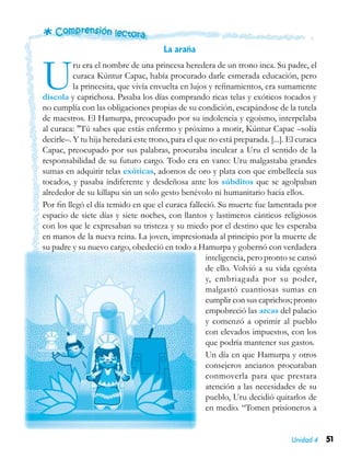 51Unidad 4
La araña
Uru era el nombre de una princesa heredera de un trono inca. Su padre, el
curaca Kúntur Capac, había procurado darle esmerada educación, pero
la princesita, que vivía envuelta en lujos y refinamientos, era sumamente
díscola y caprichosa. Pasaba los días comprando ricas telas y exóticos tocados y
no cumplía con las obligaciones propias de su condición, escapándose de la tutela
de maestros. El Hamurpa, preocupado por su indolencia y egoísmo, interpelaba
al curaca: "Tú sabes que estás enfermo y próximo a morir, Kúntur Capac –solía
decirle–. Y tu hija heredará este trono, para el que no está preparada. [...]. El curaca
Capac, preocupado por sus palabras, procuraba inculcar a Uru el sentido de la
responsabilidad de su futuro cargo. Todo era en vano: Uru malgastaba grandes
sumas en adquirir telas exóticas, adornos de oro y plata con que embellecía sus
tocados, y pasaba indiferente y desdeñosa ante los súbditos que se agolpaban
alrededor de su killapu sin un solo gesto benévolo ni humanitario hacia ellos.
Por fin llegó el día temido en que el curaca falleció. Su muerte fue lamentada por
espacio de siete días y siete noches, con llantos y lastimeros cánticos religiosos
con los que le expresaban su tristeza y su miedo por el destino que les esperaba
en manos de la nueva reina. La joven, impresionada al principio por la muerte de
su padre y su nuevo cargo, obedeció en todo a Hamurpa y gobernó con verdadera
inteligencia, pero pronto se cansó
de ello. Volvió a su vida egoísta
y, embriagada por su poder,
malgastó cuantiosas sumas en
cumplir con sus caprichos; pronto
empobreció las arcas del palacio
y comenzó a oprimir al pueblo
con elevados impuestos, con los
que podría mantener sus gastos.
Un día en que Hamurpa y otros
consejeros ancianos procuraban
conmoverla para que prestara
atención a las necesidades de su
pueblo, Uru decidió quitarlos de
en medio. “Tomen prisioneros a
 