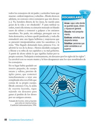 52 Competencias Comunicativas 3
Arcas: caja o sitio donde
se guardan joyas, dinero
y riqueza en general.
Díscola: mal comporta-
miento.
Exóticas: extrañas, que
despierta rareza.
Súbditos: personas que
están sometidas a un
superior.
VOCABULARIO
todos los consejeros de mi padre y azótenlos hasta que
mueran –ordenó imperiosa y soberbia–. Desde ahora en
adelante, no conozco otros consejeros que mis deseos.
[...]. Yo, heredera directa de los incas, he nacido para
gozar de la vida y ser obedecida”. Y para ratificar su
orden, tomó ella misma su cinturón trenzado en blando
cuero de cabras y comenzó a golpear a los ancianos
sacerdotes. No pudo, sin embargo, proseguir con su
furia destructiva, su brazo quedó paralizado, y toda ella
enmudeció ante una figura bellísima y majestuosa que
se presentó interponiéndose entre los sacerdotes y la
reina. “Has llegado demasiado lejos, princesa Uru –le
advirtió la voz de la diosa–. Hemos decidido castigarte
y liberar a tu tribu de tus caprichos y tu mal gobierno.
A partir de ahora sabrás lo que significa luchar por tu
propio sustento. Trabajarás continuamente, sin descanso por los siglos de los siglos”.
La envolvió con su oscuro manto y la hizo desaparecer ante los ojos asombrados de
los consejeros.
En su lugar había quedado un
insecto pequeño, de cuerpo
oscuro y velloso, provisto de
ágiles patas, que comenzó
inmediatamente a tejer una
complicada tela con el hilo que
extraía de su propio cuerpo.
Desde entonces Uru, la araña
de nuestra leyenda, sigue
tejiendo sin descanso para
ganar el perdón de los dioses
por sus antiguos errores.
Tomado de Cuentos, mitos y leyendas
para niños de América Latina,
Coedición Latinoamericana, 1994.
 