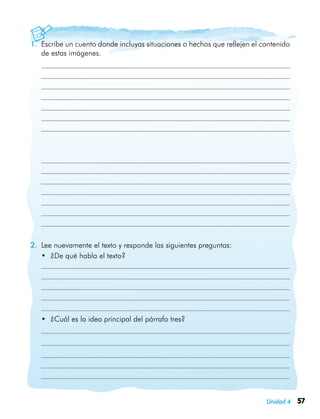 57Unidad 4
1.	 Escribe un cuento donde incluyas situaciones o hechos que reflejen el contenido
de estas imágenes.
		
	
	
	
	
	
	
	
	
	
	
	
	
	
	
	
2.	 Lee nuevamente el texto y responde las siguientes preguntas:
•	 ¿De qué habla el texto?
•	 ¿Cuál es la idea principal del párrafo tres?
	
	
	
 