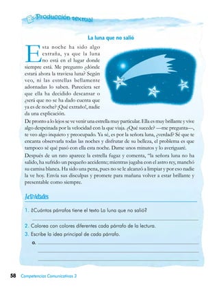 58 Competencias Comunicativas 3
La luna que no salió

1. ¿Cuántos párrafos tiene el texto La luna que no salió?
	
2. Colorea con colores diferentes cada párrafo de la lectura.
3. Escribe la idea principal de cada párrafo.
	 a. 	
		
	 	
Esta noche ha sido algo
extraña, ya que la luna
no está en el lugar donde
siempre está. Me pregunto ¿dónde
estará ahora la traviesa luna? Según
veo, ni las estrellas bellamente
adornadas lo saben. Pareciera ser
que ella ha decidido descansar o
¿será que no se ha dado cuenta que
ya es de noche? ¡Qué extraño!, nadie
da una explicación.
De pronto a lo lejos se ve venir una estrella muy particular. Ella es muy brillante y vive
algo despeinada por la velocidad con la que viaja. ¿Qué sucede? —me pregunta—,
te veo algo inquieto y preocupado. Ya sé, es por la señora luna, ¿verdad? Sé que te
encanta observarla todas las noches y disfrutar de su belleza, el problema es que
tampoco sé qué pasó con ella esta noche. Dame unos minutos y lo averiguaré.
Después de un rato aparece la estrella fugaz y comenta, “la señora luna no ha
salido, ha sufrido un pequeño accidente; mientras jugaba con el astro rey, manchó
su camisa blanca. Ha sido una pena, pues no se le alcanzó a limpiar y por eso nadie
la ve hoy. Envía sus disculpas y promete para mañana volver a estar brillante y
presentable como siempre.
 
