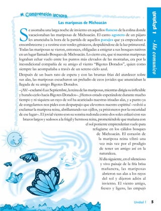 5Unidad 1
Las mariposas de Michoacán
Se asomaba una larga noche de invierno en aquellos flancos de la colina donde
vacacionaban las mariposas de Michoacán. El canto agorero de un pájaro
les anunciaba la hora de la partida de aquellos parajes que ya empezaban a
ensombrecerse y a vestirse con verdes grisáceos, despidiéndose de la luz primaveral.
Todas las mariposas se vieron, entonces, obligadas a emigrar a sus bosques nativos
en un lugar llamado Bosques de Michoacán. Lo cierto era, que si nuestras mariposas
lograban echar vuelo entre los puntos más elevados de las montañas, era por la
incondicional compañía de su amigo el viento “Bigotes Dorados”, quien como
siempre las acompañaba a través de un sereno cielo azul.
Después de un buen rato de espera y con las brumas frías del atardecer sobre
sus alas, las mariposas escucharon un preludio de ecos joviales que anunciaban la
llegada de su amigo Bigotes Dorados.
–¡Ah!–exclamóLuzSeptiembre,lareinadelasmariposas,mientrasdirigíasuinflexible
y huraño ceño hacia Bigotes Dorados–. ¡Hemos estado esperándote durante mucho
tiempo y ni siquiera un rayo de sol ha acariciado nuestras irisadas alas, y a punto ya
de congelarnos nos pides con desparpajo que elevemos nuestro espíritu! –volvió a
exclamar la mariposa reina, abrillantando sus ojillos, ya prisioneros por la oscuridad
de ese lugar–. El jovial viento con su sonrisa redonda como dos soles enlazó con sus
brazos largos y sedosos a la frágil y hermosa reina, prometiéndole que mañana con
el sol poniente emprenderían vuelo para
refugiarse en los cálidos bosques
de Michoacán. El corazón de
la mariposa reina vibró una
vez más vez por el prodigio
de tener un amigo así en la
naturaleza.
Al día siguiente, en el silencioso
y vivo paisaje de la fría brisa
mañanera, las mariposas
abrieron sus alas a los rayos
del sol y dijeron adiós al
invierno. El viento amigo,
fresco y ligero, las empujó
Unidad1  •Mecomunico
 