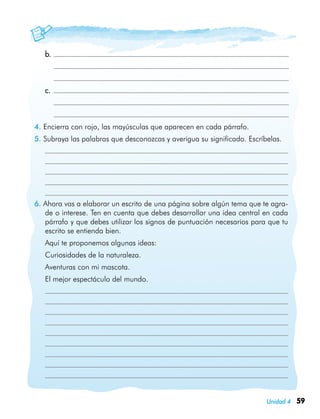 59Unidad 4
	 b.	
		
		
	 c.	
		
	 	
4. Encierra con rojo, las mayúsculas que aparecen en cada párrafo.
5. Subraya las palabras que desconozcas y averigua su significado. Escríbelas.
	
	
	
	
	
6. Ahora vas a elaborar un escrito de una página sobre algún tema que te agra-
de o interese. Ten en cuenta que debes desarrollar una idea central en cada
párrafo y que debes utilizar los signos de puntuación necesarios para que tu
escrito se entienda bien.
	 Aquí te proponemos algunas ideas:
	 Curiosidades de la naturaleza.
	 Aventuras con mi mascota.
	 El mejor espectáculo del mundo.
	
	
	
	
	
	
	
	
	
 