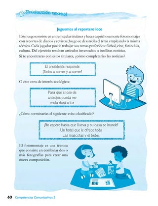 60 Competencias Comunicativas 3
Juguemos al reportero loco
Estejuegoconsisteenentremezclartitularesyhacercaprichosamentefotomontajes
con recortes de diarios y revistas; luego se desarrolla el tema empleando la misma
técnica. Cada jugador puede trabajar sus temas preferidos: fútbol, cine, farándula,
cultura. Del ejercicio resultan artículos inventados o insólitas noticias.
Si te encontraras con estos titulares, ¿cómo completarías las noticias?
El presidente responde
¡Todos a correr y a correr!
Para que el oso de
anteojos pueda ver
mula dará a luz
¡No espere hasta que llueva y su casa se inunde!
Un hotel que le ofrece todo
Las mascotas y el bebé.
O este otro de interés zoológico:
¿Cómo terminarías el siguiente aviso clasificado?
El fotomontaje es una técnica
que consiste en combinar dos o
más fotografías para crear una
nueva composición.
 