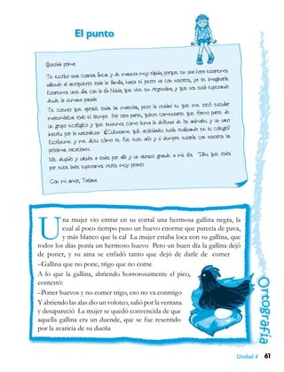 61Unidad 4
Querida prima:
Te escribo unas cuantas líneas y de manera muy rápida, porque en una hora estaremos
saliendo al aeropuerto toda la familia, hasta el perro va con nosotros, ya te imaginarás
Estaremos unos días con la tía Nubia, que vive en Argentina, y que nos está esperando
desde la semana pasada
Te cuento que aprobé todas las materias, pero la verdad es que me tocó estudiar
matemáticas todo el tiempo Por otra parte, quiero comentarte que formo parte de
un grupo ecológico y que tenemos como lema la defensa de los animales y un sano
interés por la naturaleza ¿Cuéntame qué actividades estás realizando en tu colegio?
Escríbeme y me dices cómo te fue este año y si siempre estarás con nosotros las
próximas vacaciones
Me despido y saludos a todos por allá y un abrazo grande a mis tíos Diles que todos
por estos lados esperamos verlos muy pronto
Con mi amor, Tatiana
Una mujer vio entrar en su corral una hermosa gallina negra, la
cual al poco tiempo puso un huevo enorme que parecía de pava,
y más blanco que la cal La mujer estaba loca con su gallina, que
todos los días ponía un hermoso huevo Pero un buen día la gallina dejó
de poner, y su ama se enfadó tanto que dejó de darle de comer
–Gallina que no pone, trigo que no come
A lo que la gallina, abriendo horrorosamente el pico,
contestó:
–Poner huevos y no comer trigo, eso no va conmigo
Y abriendo las alas dio un voloteo, salió por la ventana
y desapareció La mujer se quedó convencida de que
aquella gallina era un duende, que se fue resentido
por la avaricia de su dueña
El punto
 