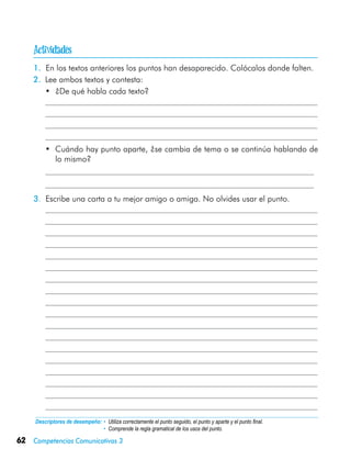 62 Competencias Comunicativas 3
1. En los textos anteriores los puntos han desaparecido. Colócalos donde falten.
2.	 Lee ambos textos y contesta:
•	 ¿De qué habla cada texto?
•	 Cuándo hay punto aparte, ¿se cambia de tema o se continúa hablando de
lo mismo?
3. Escribe una carta a tu mejor amigo o amiga. No olvides usar el punto.
	
Descriptores de desempeño:	• Utiliza correctamente el punto seguido, el punto y aparte y el punto final.
• Comprende la regla gramatical de los usos del punto.

 