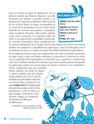 6 Competencias Comunicativas 3
Abedul: árbol de madera
blanca.
Agorero: que anuncia
algún mal o desdicha.
Flanco: el lado de un
objeto.
Paraje: sitio, lugar.
VOCABULARIO
hacia los bellos bosques de Michoacán. En la
primera estación que hicieron llegaron a un valle
bordeado por tupidos y grandes árboles y se
dispusieron a descansar posándose sobre las hojas
de un abedul. Desde ese lugar contemplaban el
ir y venir de las golondrinas con su vistoso vuelo,
batiendo sus enormes alas grisáceas y posándose
sobre las plantas florecidas. Observaban, además,
cómo estas construían sus pequeños nidos de
barro en un lugar donde se guardaba el heno para
los animales domésticos. Eran verdaderamente
las mejores trabajadoras de ese lugar, conservando limpios los cultivos de insectos
dañinos. Las mariposas se despidieron de aquel lugar y muy de madrugada, con el
sol poniente de nuevo, se alejaron de aquel sitio donde habitaban las golondrinas.
En su segunda estación, al pasar las mariposas por otro valle con muchos sembrados
de trigo, sorgo y maíz con fértiles mazorcas, se detuvieron a observar los nidos
secos y agrietados de las golondrinas en forma de taza, y aquello les confirmó que
estas aves se habían marchado. Se enteraron que unas avionetas pasaron fumigando
la región para acabar con cuanta plaga de insectos existiera en los alrededores.
Ahora comprendían que esas sustancias
habían acabado con todas las plagas
y, sabían también, que por mucho
tiempo dejarían de ver el vuelo de
bandadas de golondrinas batiendo
sus alas enormes y grisáceas. Con
gran indignación, Luz Septiembre
prometió hacer algo en favor de las
golondrinas, y con un adiós, no
para siempre, remontaron vuelo
nuestras amigas, las mariposas,
con destino a los Bosques
de Michoacán.
Tomado de Cuentos multitaller Univalle.
Adriana Lozano Z., 1996.
 