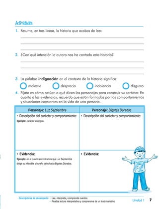 7Unidad 1

Descriptores de desempeño:	• Lee, interpreta y comprende cuentos.
• Realiza lectura interpretativa y comprensiva de un texto narrativo.
1.	 Resume, en tres líneas, la historia que acabas de leer.
	
	
	
2.	 ¿Con qué intención la autora nos ha contado esta historia?
	
	
	
3.	 La palabra indignación en el contexto de la historia significa:
  molestia	 desprecio	 indolencia	 disgusto
4.	 Fíjate en cómo actúan o qué dicen los personajes para construir su carácter. En
cuanto a las evidencias, recuerda que están formadas por los comportamientos
y situaciones constantes en la vida de una persona.
Personaje: Luz Septiembre Personaje: Bigotes Dorados
• Descripción del carácter y comportamiento:
Ejemplo: carácter enérgico.
• Descripción del carácter y comportamiento:
• Evidencia:
Ejemplo: en el cuento encontramos que Luz Septiembre
dirige su inflexible y huraño ceño hacia Bigotes Dorados.
• Evidencia:
 