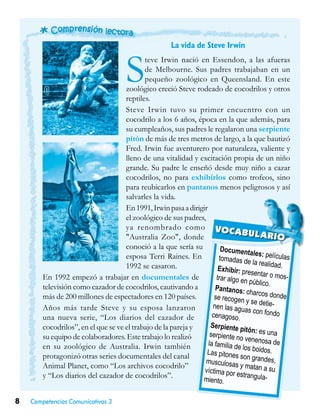 8 Competencias Comunicativas 3
La vida de Steve Irwin
Steve Irwin nació en Essendon, a las afueras
de Melbourne. Sus padres trabajaban en un
pequeño zoológico en Queensland. En este
zoológico creció Steve rodeado de cocodrilos y otros
reptiles.
Steve Irwin tuvo su primer encuentro con un
cocodrilo a los 6 años, época en la que además, para
su cumpleaños, sus padres le regalaron una serpiente
pitón de más de tres metros de largo, a la que bautizó
Fred. Irwin fue aventurero por naturaleza, valiente y
lleno de una vitalidad y excitación propia de un niño
grande. Su padre le enseñó desde muy niño a cazar
cocodrilos, no para exhibirlos como trofeos, sino
para reubicarlos en pantanos menos peligrosos y así
salvarles la vida.
En1991,Irwinpasaadirigir
el zoológico de sus padres,
ya renombrado como
"Australia Zoo", donde
conoció a la que sería su
esposa Terri Raines. En
1992 se casaron.
En 1992 empezó a trabajar en documentales de
televisión como cazador de cocodrilos, cautivando a
más de 200 millones de espectadores en 120 países.
Años más tarde Steve y su esposa lanzaron
una nueva serie, “Los diarios del cazador de
cocodrilos”, en el que se ve el trabajo de la pareja y
su equipo de colaboradores. Este trabajo lo realizó
en su zoológico de Australia. Irwin también
protagonizó otras series documentales del canal
Animal Planet, como “Los archivos cocodrilo”
y “Los diarios del cazador de cocodrilos”.
Documentales: películastomadas de la realidad.Exhibir: presentar o mos-trar algo en público.
Pantanos: charcos dondese recogen y se detie-nen las aguas con fondocenagoso.
Serpiente pitón: es unaserpiente no venenosa dela familia de los boidos.Las pitones son grandes,musculosas y matan a suvíctima por estrangula-miento.
VOCABULARIO
 