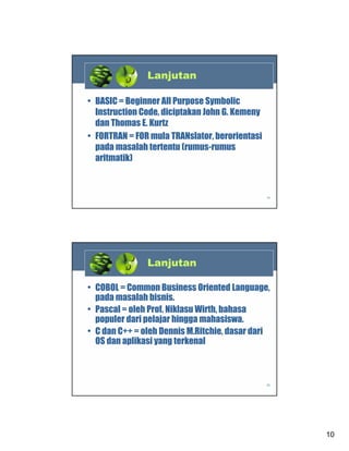 Lanjutan
• BASIC = Beginner All Purpose Symbolic
Instruction Code, diciptakan John G. Kemeny
dan Thomas E. Kurtz
• FORTRAN = FOR mula TRANslator, berorientasi
pada masalah tertentu (rumus-rumus
aritmatik)

19

Lanjutan
• COBOL = Common Business Oriented Language,
pada masalah bisnis.
• Pascal = oleh Prof. Niklasu Wirth, bahasa
populer dari pelajar hingga mahasiswa.
• C dan C++ = oleh Dennis M.Ritchie, dasar dari
OS dan aplikasi yang terkenal

20

10

 