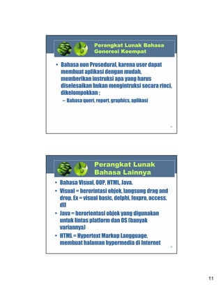 Perangkat Lunak Bahasa
Generesi Keempat

• Bahasa non Prosedural, karena user dapat
membuat aplikasi dengan mudah,
memberikan instruksi apa yang harus
diselesaikan bukan mengintruksi secara rinci,
dikelompokkan ;
– Bahasa queri, report, graphics, aplikasi

21

Perangkat Lunak
Bahasa Lainnya
• Bahasa Visual, OOP, HTML, Java.
• Visual = berorintasi objek, langsung drag and
drop. Ex = visual basic, delphi, foxpro, access,
dll
• Java = berorientasi objek yang digunakan
untuk lintas platform dan OS (banyak
variannya)
• HTML = Hypertext Markup Langguage,
membuat halaman hypermedia di Internet
22

11

 