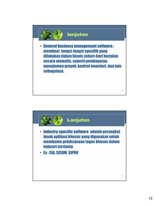 lanjutan
• General business management software ;
membuat fungsi-fungsi spesifik yang
dilakukan dalam bisnis sehari-hari berjalan
secara otomatis, seperti pembayaran,
manajemen proyek, kontrol inventori, dan lain
sebagainya.

25

Lanjutan
• Industry-specific software adalah perangkat
lunak aplikasi khusus yang digunakan untuk
membantu pelaksanaan tugas khusus dalam
industri terrtentu
• Ex ; SIA, SISDM, SIPRO

26

13

 