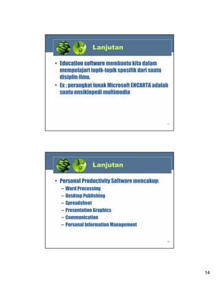 Lanjutan
• Education software membantu kita dalam
mempelajari topik-topik spesifik dari suatu
disiplin ilmu.
• Ex ; perangkat lunak Microsoft ENCARTA adalah
suatu ensiklopedi multimedia

27

Lanjutan
• Personal Productivity Software mencakup:
–
–
–
–
–
–

Word Processing
Desktop Publishing
Spreadsheet
Presentation Graphics
Communication
Personal Information Management

28

14

 