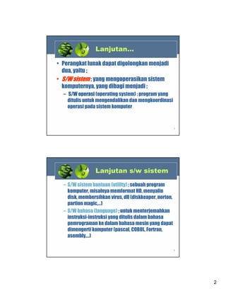 Lanjutan…
• Perangkat lunak dapat digolongkan menjadi
dua, yaitu ;
• S/W sistem ; yang mengoperasikan sistem
komputernya, yang dibagi menjadi ;
– S/W operasi (operating system) : program yang
ditulis untuk mengendalikan dan mengkoordinasi
operasi pada sistem komputer

3

Lanjutan s/w sistem
– S/W sistem bantuan (utility) ; sebuah program
komputer, misalnya memformat HD, menyalin
disk, membersihkan virus, dll (diskkeaper, norton,
partion magic,…)
– S/W bahasa (language) ; untuk menterjemahkan
instruksi-instruksi yang ditulis dalam bahasa
pemrograman ke dalam bahasa mesin yang dapat
dimengerti komputer (pascal, COBOL, Fortran,
asembly,…)
4

2

 
