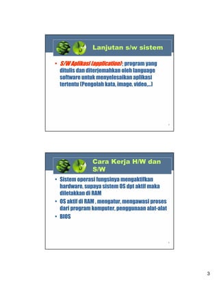 Lanjutan s/w sistem
• S/W Aplikasi (application) ; program yang
ditulis dan diterjemahkan oleh language
software untuk menyelesaikan aplikasi
tertentu (Pengolah kata, image, video,…)

5

Cara Kerja H/W dan
S/W
• Sistem operasi fungsinya mengaktifkan
hardware, supaya sistem OS dpt aktif maka
diletakkan di RAM
• OS aktif di RAM , mengatur, mengawasi proses
dari program komputer, penggunaan alat-alat
• BIOS

6

3

 
