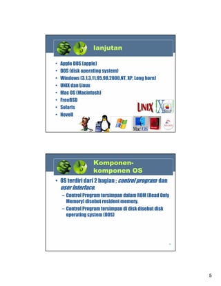 lanjutan
•
•
•
•
•
•
•
•

Apple DOS (apple)
DOS (disk operating system)
Windows (3.1,3.11,95,98,2000,NT, XP, Long horn)
UNIX dan Linux
Mac OS (Macintosh)
FreeBSD
Solaris
Novell
9

Komponenkomponen OS
• OS terdiri dari 2 bagian ; control program dan
user interface.
– Control Program tersimpan dalam ROM (Read Only
Memory) disebut resident memory.
– Control Program tersimpan di disk disebut disk
operating system (DOS)

10

5

 