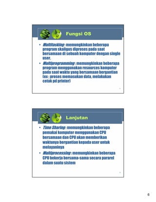 Fungsi OS
• Multitasking : memungkinkan beberapa
program skaligus diproses pada saat
bersamaan di sebuah komputer dengan single
user.
• Multiprogramming : memungkinkan beberapa
program menggunakan resources komputer
pada saat waktu yang bersamaan bergantian
(ex ; proses memasukan data, melakukan
cetak pd printer)
11

Lanjutan
• Time Sharing : memungkinkan beberapa
pemakai komputer menggunakan CPU
bersamaan dan CPU akan memberikan
waktunya bergantian kepada user untuk
melayaninya
• Multiprocessing : memungkinkan beberapa
CPU bekerja bersama-sama secara pararel
dalam suatu sistem
12

6

 