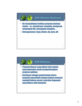 S/W Sistem Bantuan
• OS menyediakan fasilitas program bantuan
(tools), ex ; memformat, menyalin, mengecek,
menangani file, menangani tampilan, …
• Defragmentasi, Copy, Delete, Zip, burn, dll

13

S/W Bahasa
• Program khusus yang dibuat oleh vendor,
yang digunakan untuk mengembangkan
program aplikasi.
• Berfungsi sebagai penterjemah antara
program yang ditulis dengan bahasa manusia
menjadi bahasa mesin (machine language)
yang dibaca oleh komputer

14

7

 