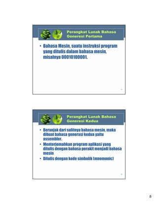 Perangkat Lunak Bahasa
Generesi Pertama

• Bahasa Mesin, suatu instruksi program
yang ditulis dalam bahasa mesin,
misalnya 00010100001.

15

Perangkat Lunak Bahasa
Generesi Kedua

• Beranjak dari sulitnya bahasa mesin, maka
dibuat bahasa generasi kedua yaitu
assembler.
• Menterjemahkan program aplikasi yang
ditulis dengan bahasa perakit menjadi bahasa
mesin
• Ditulis dengan kode simbolik (mnemonic)

16

8

 