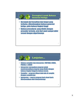Perangkat Lunak Bahasa
Generesi Ketiga

• Beranjak dari kesulitan dan fungsi yang
terbatas, dikembangkan bahasa generasi
ketiga, yaitu bahasa tingkat tinggi
• Bahasa prosedural, yang ditulis dengan
prosedur tertentu, urut dari awal sampai akhir
sesuai dengan algoritmanya

17

Lanjutan…
• Bahasa compiler dan interpreter, FORTRAN, COBOL,
PASCAL, C, BASIC
• Interpreter merupakan program untuk
menterjemahkan program yang ditulis dengan
bahasa tingkat tinggi ke bahasa mesin.
• Compiler = program dibuat dulu lalu di compile
dengan compilernya
• Interpreter = source program baris demi baris
diterjemahkan oleh interpreternya
18

9

 