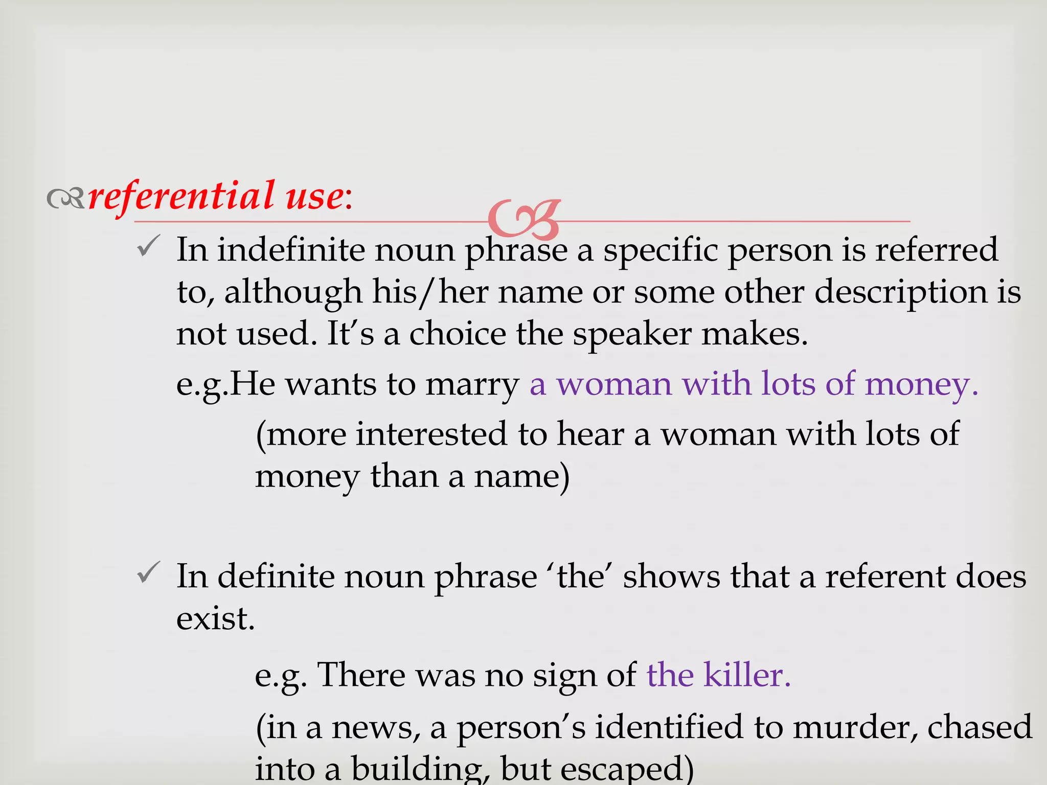 referential use:



 In indefinite noun phrase a specific person is referred
to, although his/her name or some other description is
not used. It‟s a choice the speaker makes.
e.g.He wants to marry a woman with lots of money.
(more interested to hear a woman with lots of
money than a name)
 In definite noun phrase „the‟ shows that a referent does
exist.
e.g. There was no sign of the killer.
(in a news, a person‟s identified to murder, chased
into a building, but escaped)

 