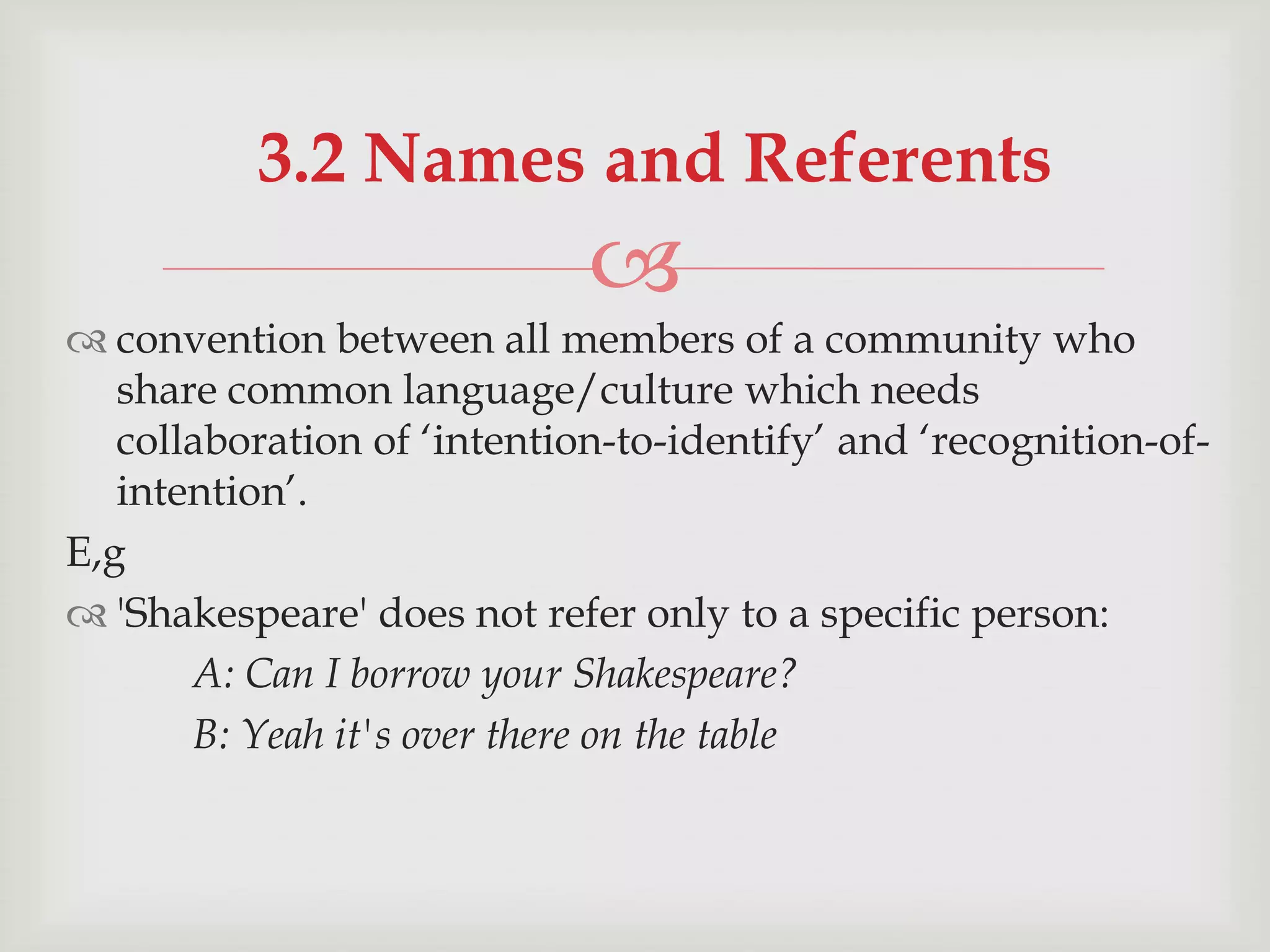 3.2 Names and Referents


 convention between all members of a community who
share common language/culture which needs
collaboration of „intention-to-identify‟ and „recognition-ofintention‟.
E,g
 'Shakespeare' does not refer only to a specific person:
A: Can I borrow your Shakespeare?
B: Yeah it's over there on the table

 