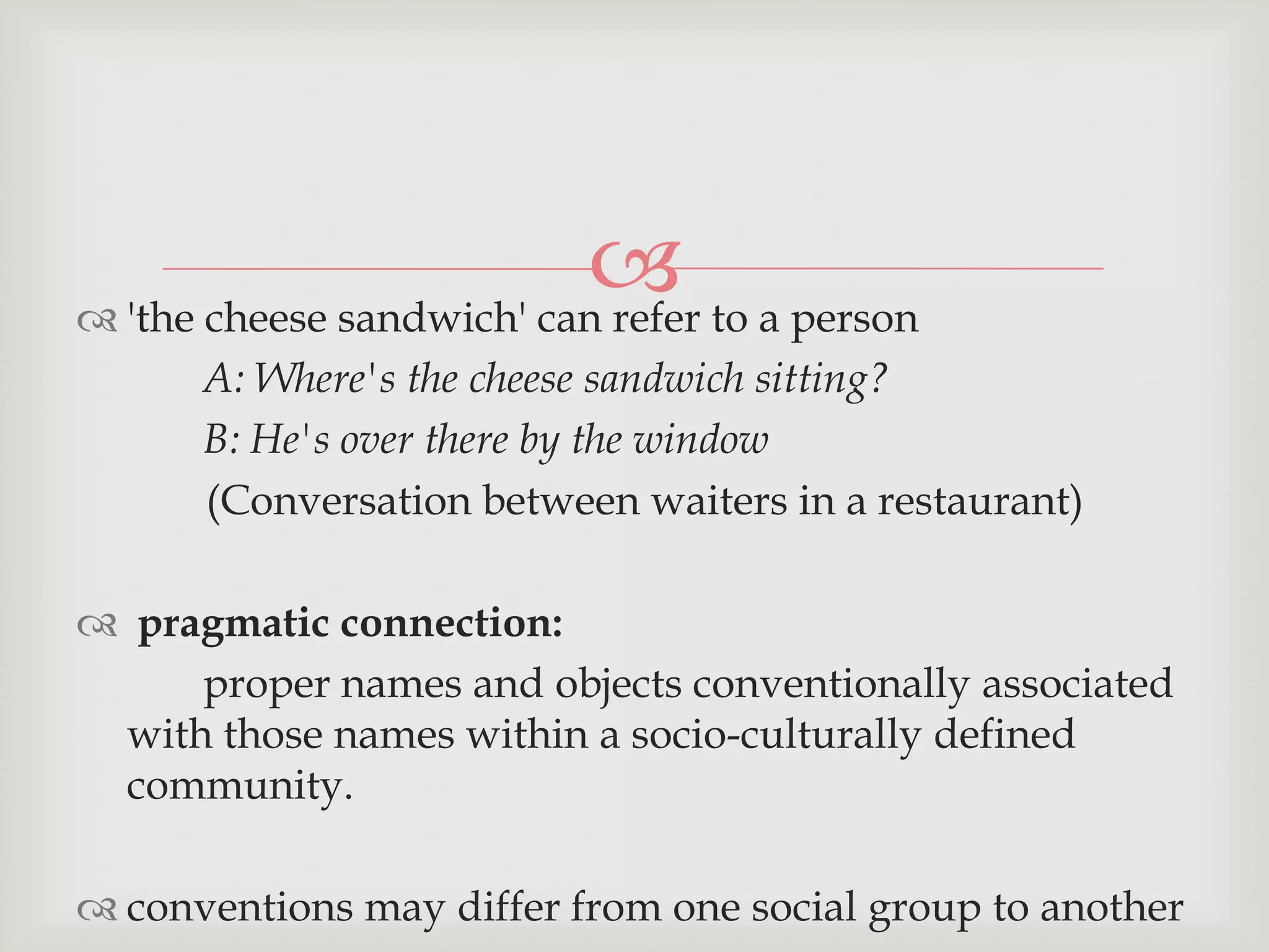  to a person
 'the cheese sandwich' can refer
A: Where's the cheese sandwich sitting?
B: He's over there by the window
(Conversation between waiters in a restaurant)
 pragmatic connection:
proper names and objects conventionally associated
with those names within a socio-culturally defined
community.
 conventions may differ from one social group to another

 