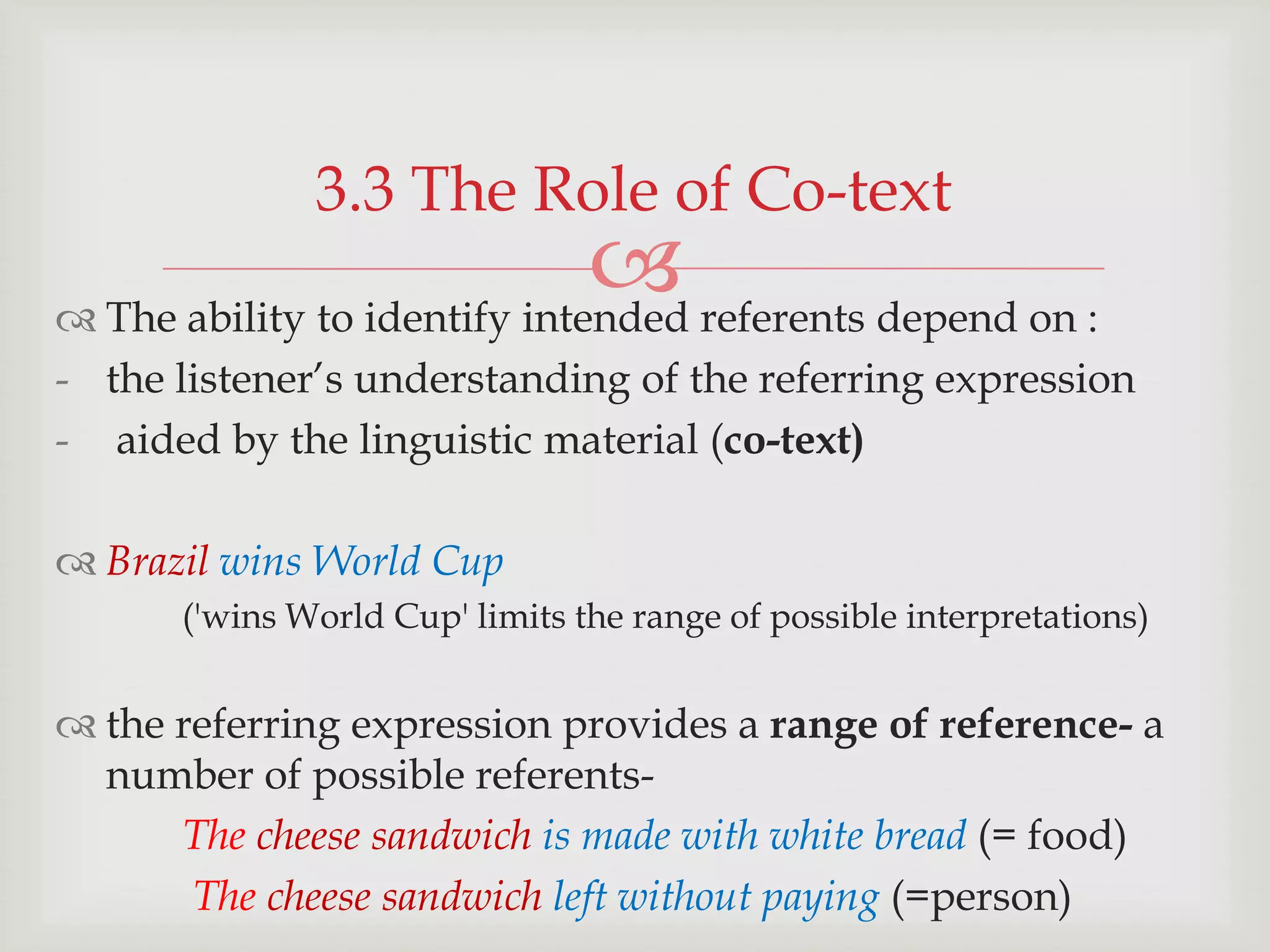 3.3 The Role of Co-text

 referents depend on :
 The ability to identify intended
- the listener‟s understanding of the referring expression
- aided by the linguistic material (co-text)

 Brazil wins World Cup
('wins World Cup' limits the range of possible interpretations)

 the referring expression provides a range of reference- a
number of possible referentsThe cheese sandwich is made with white bread (= food)
The cheese sandwich left without paying (=person)

 