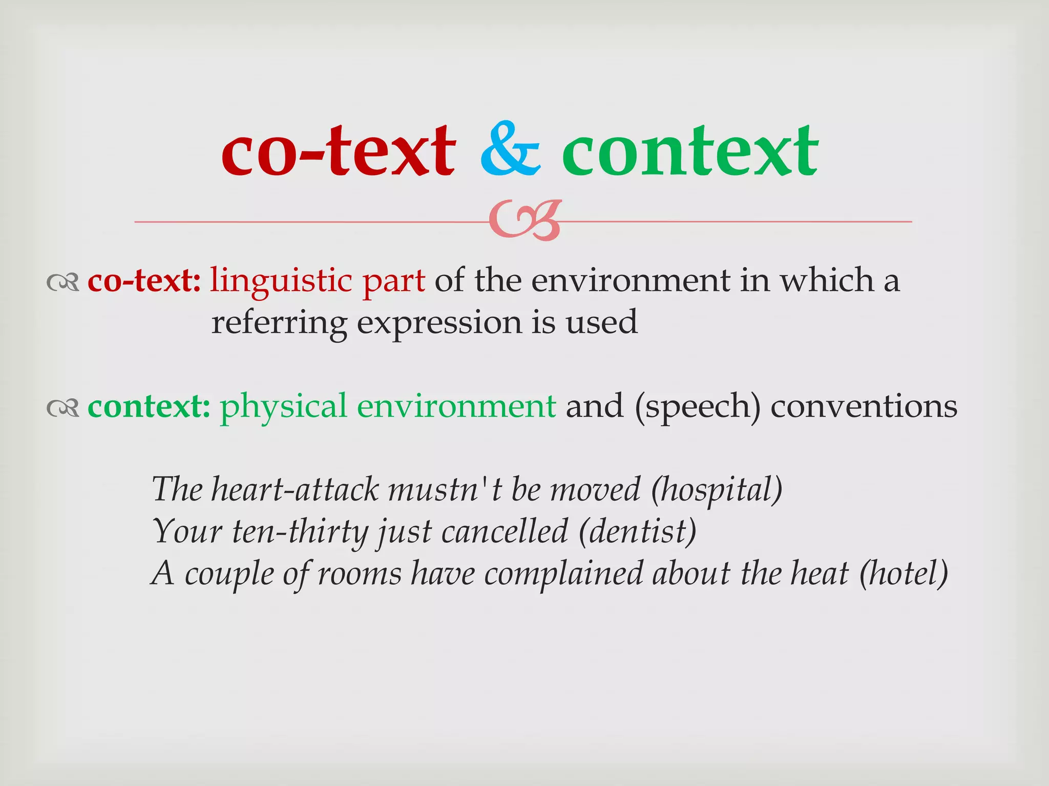 co-text & context

 co-text: linguistic part of the environment in which a
referring expression is used
 context: physical environment and (speech) conventions
The heart-attack mustn't be moved (hospital)
Your ten-thirty just cancelled (dentist)
A couple of rooms have complained about the heat (hotel)

 