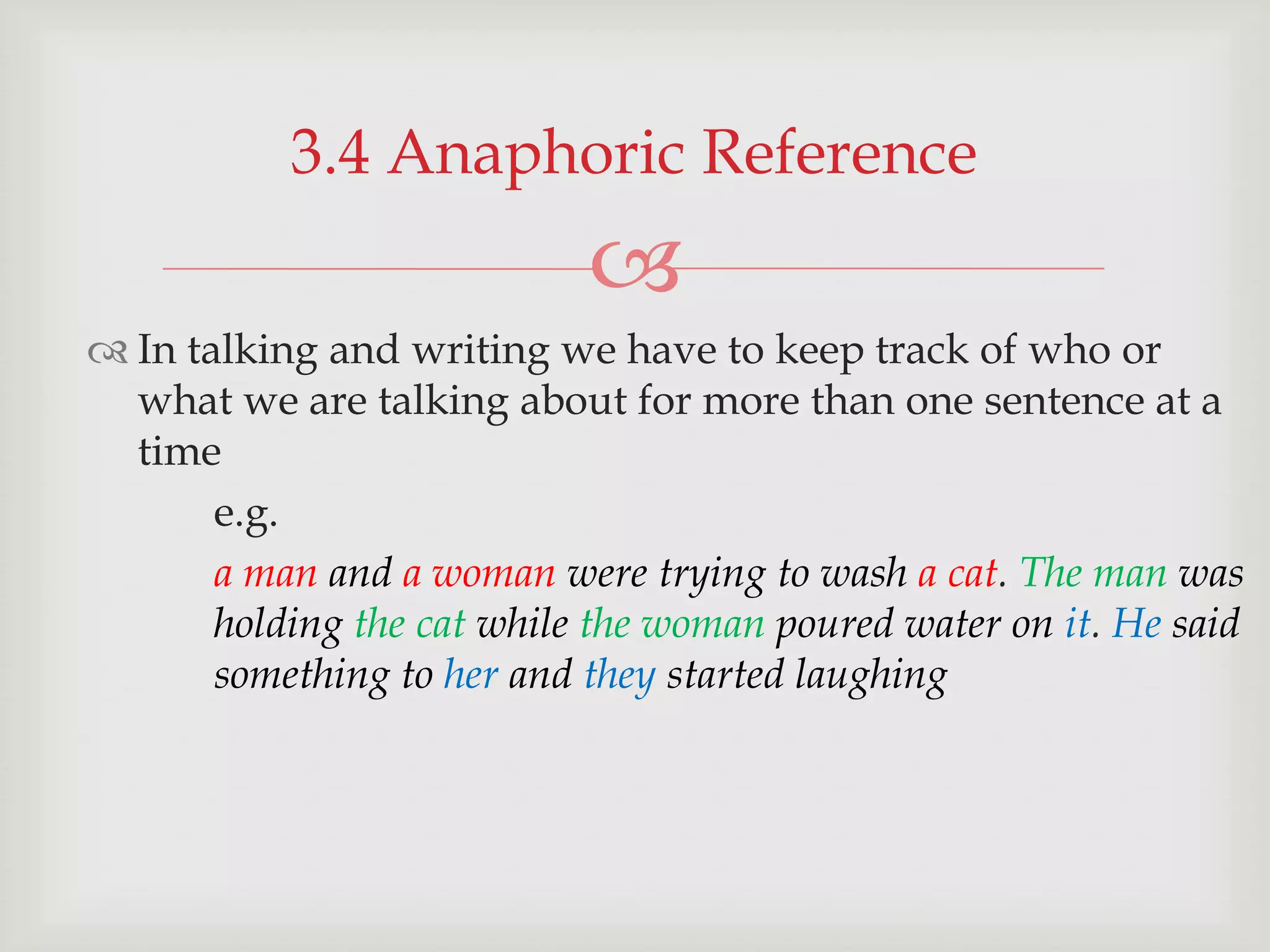 3.4 Anaphoric Reference


 In talking and writing we have to keep track of who or
what we are talking about for more than one sentence at a
time
e.g.
a man and a woman were trying to wash a cat. The man was
holding the cat while the woman poured water on it. He said
something to her and they started laughing

 