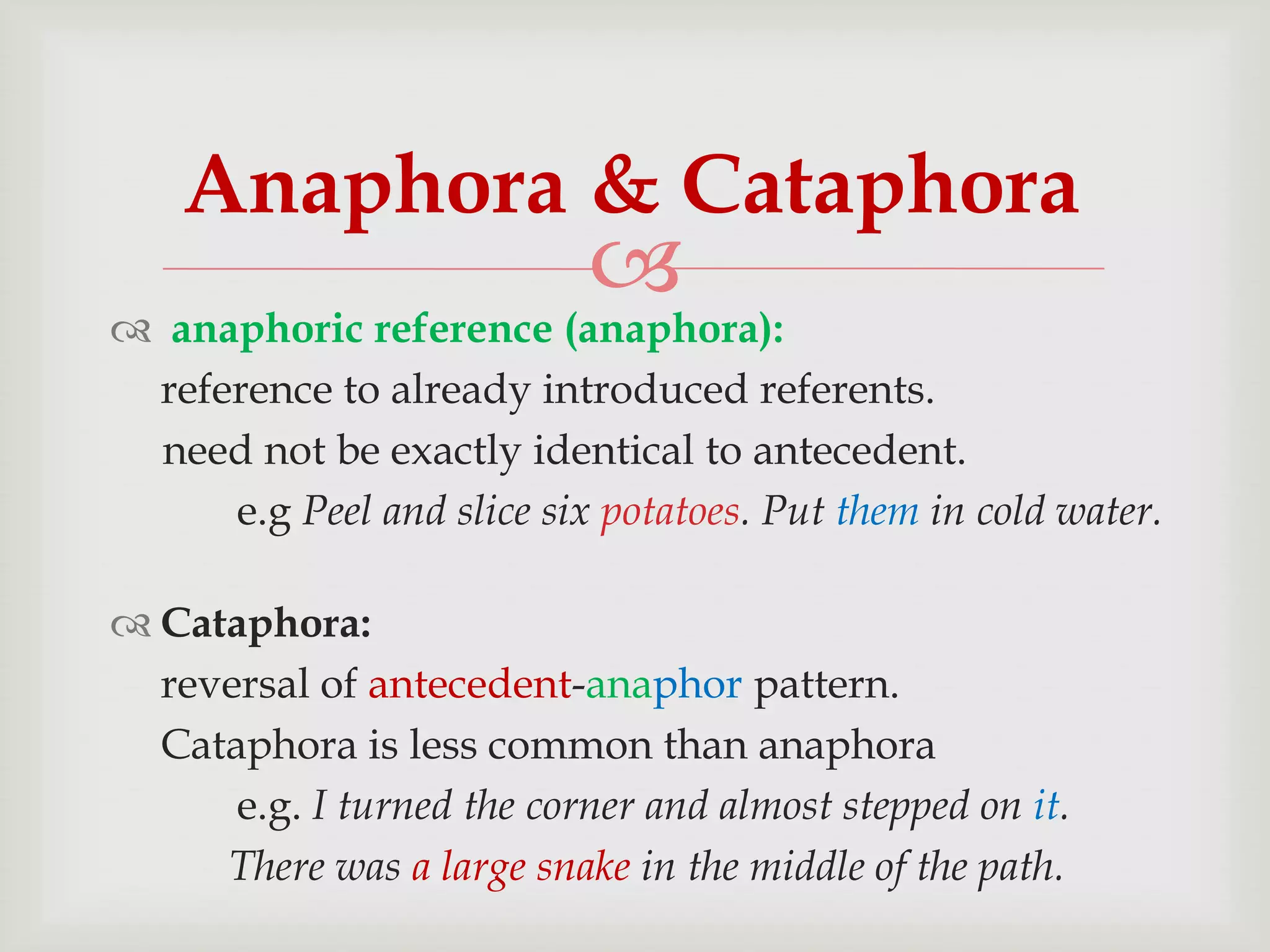 Anaphora & Cataphora



 anaphoric reference (anaphora):
reference to already introduced referents.
need not be exactly identical to antecedent.
e.g Peel and slice six potatoes. Put them in cold water.
 Cataphora:
reversal of antecedent-anaphor pattern.
Cataphora is less common than anaphora
e.g. I turned the corner and almost stepped on it.
There was a large snake in the middle of the path.

 