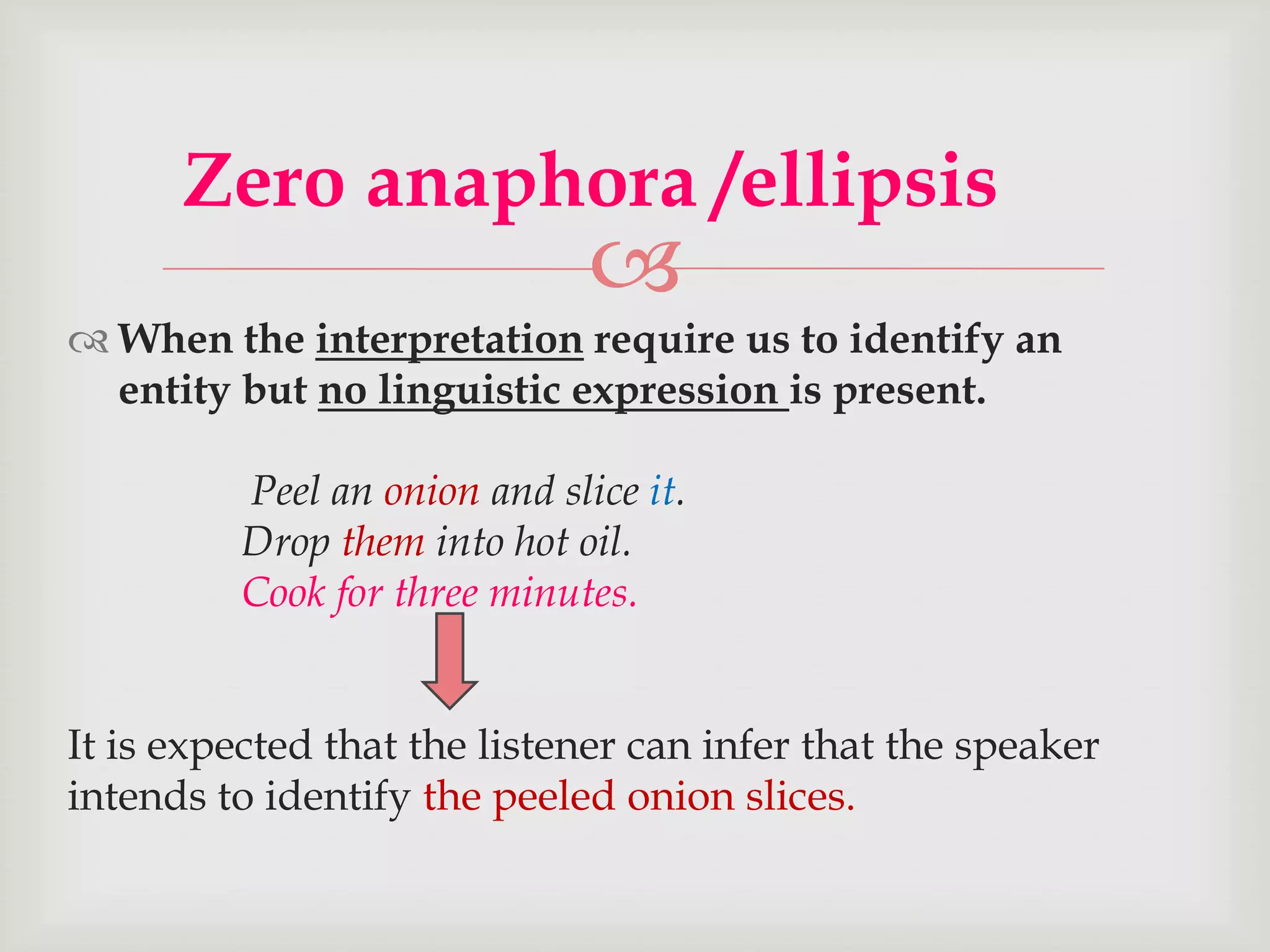 Zero anaphora /ellipsis



 When the interpretation require us to identify an
entity but no linguistic expression is present.
Peel an onion and slice it.
Drop them into hot oil.
Cook for three minutes.

It is expected that the listener can infer that the speaker
intends to identify the peeled onion slices.

 