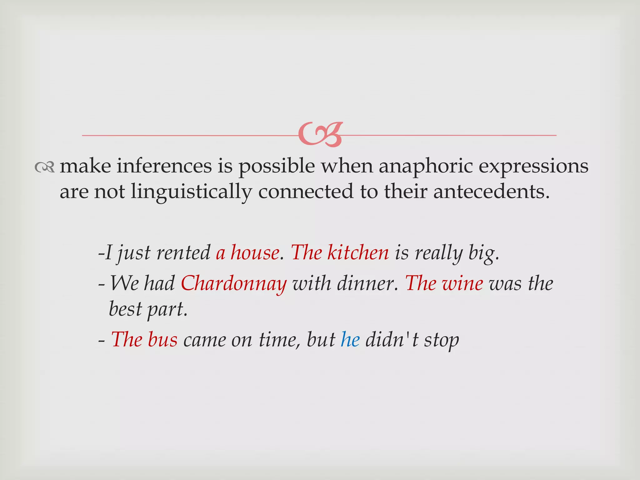 

 make inferences is possible when anaphoric expressions
are not linguistically connected to their antecedents.
-I just rented a house. The kitchen is really big.
- We had Chardonnay with dinner. The wine was the
best part.
- The bus came on time, but he didn't stop

 