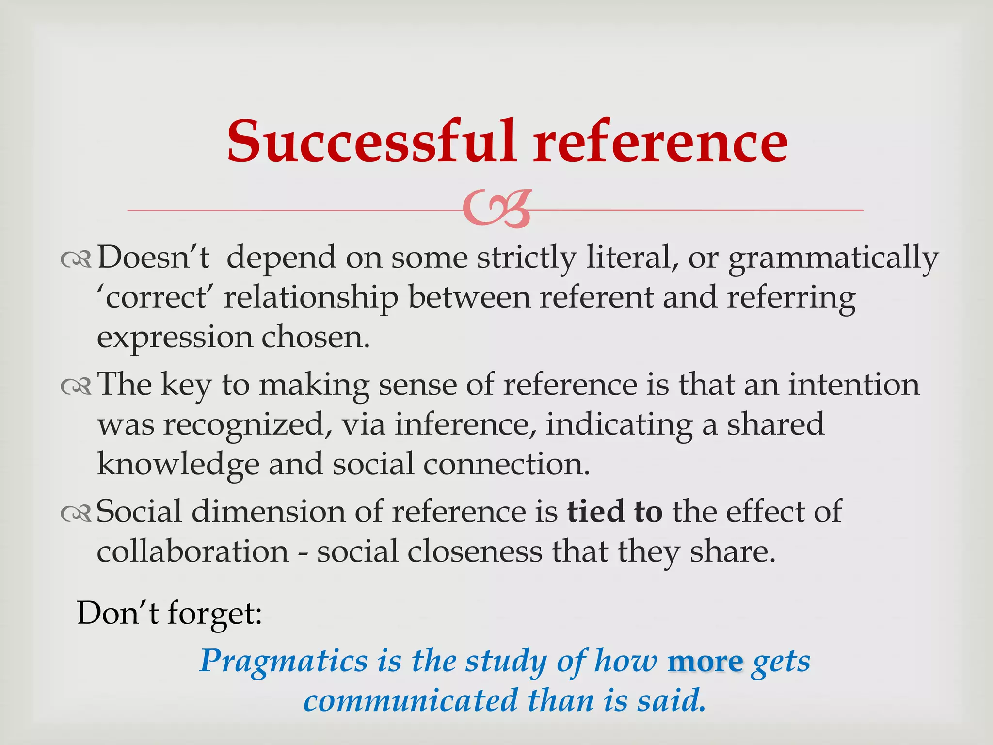 Successful reference



 Doesn‟t depend on some strictly literal, or grammatically
„correct‟ relationship between referent and referring
expression chosen.
 The key to making sense of reference is that an intention
was recognized, via inference, indicating a shared
knowledge and social connection.
 Social dimension of reference is tied to the effect of
collaboration - social closeness that they share.
Don‟t forget:
Pragmatics is the study of how more gets
communicated than is said.

 
