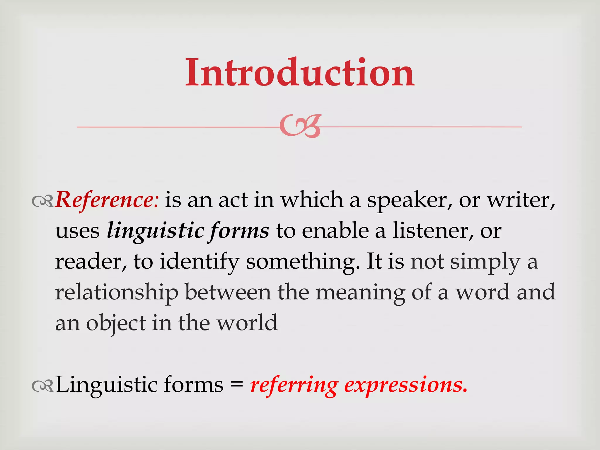 Introduction


Reference: is an act in which a speaker, or writer,
uses linguistic forms to enable a listener, or
reader, to identify something. It is not simply a
relationship between the meaning of a word and
an object in the world
Linguistic forms = referring expressions.

 