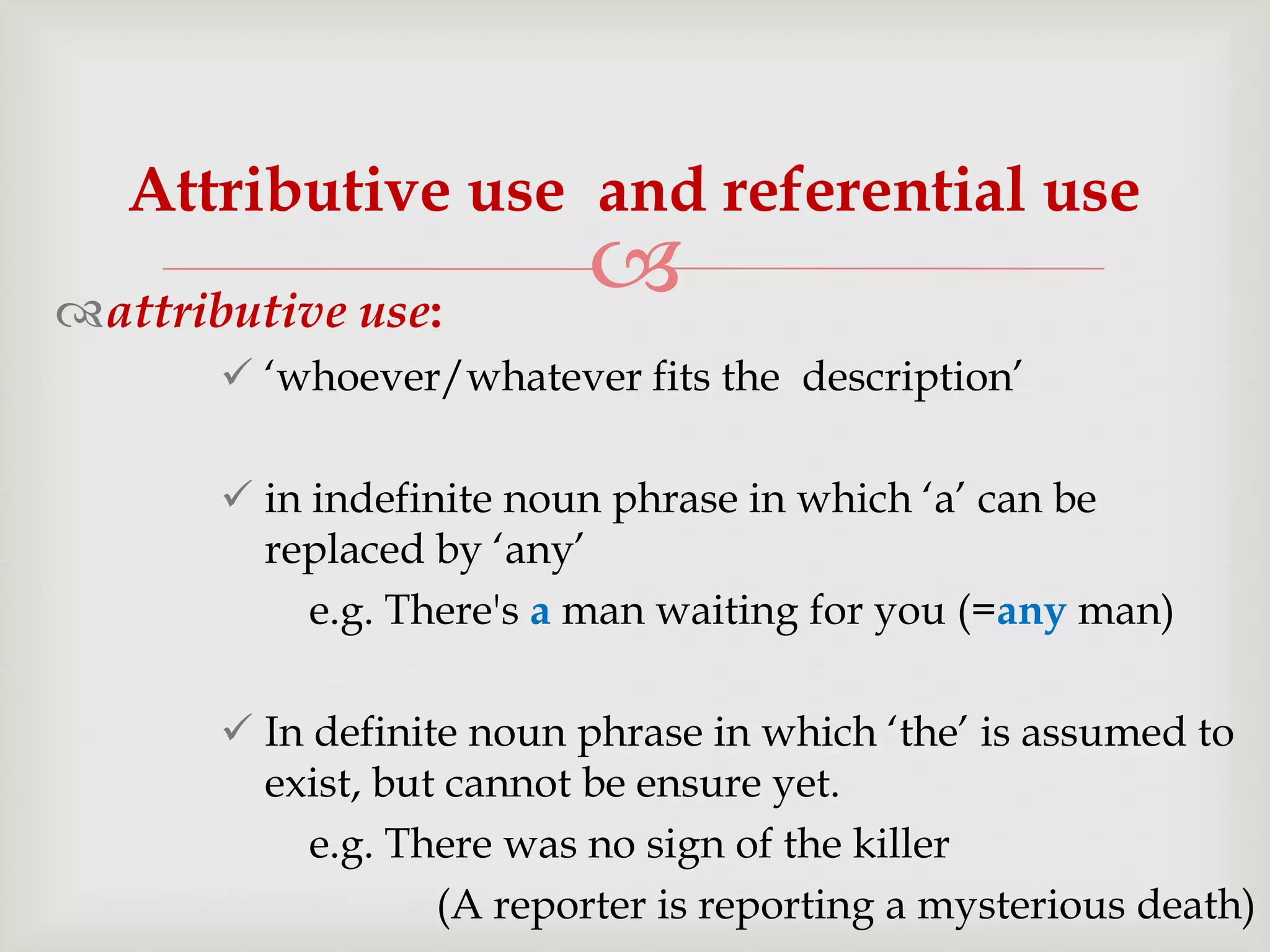 Attributive use and referential use
attributive use:



 „whoever/whatever fits the description‟
 in indefinite noun phrase in which „a‟ can be
replaced by „any‟
e.g. There's a man waiting for you (=any man)
 In definite noun phrase in which „the‟ is assumed to
exist, but cannot be ensure yet.
e.g. There was no sign of the killer
(A reporter is reporting a mysterious death)

 