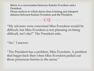 Below is a conversation between Katniss Everdeen and a
President.
Please analyze to which deixis does it belong and interpret
distance between Katniss Everdeen and the President.



“My advisors were concerned Miss Everdeen would be
difficult, but Miss Everdeen is not planning on being
difficult, isn‟t she?” The President asks.
“No,” I answer.
“The President has a problem, Miss Everdeen. A problem
that began back then when Miss Everdeen pulled out
those poisonous berries in the arena.”

 